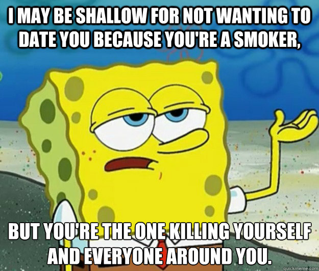 I may be shallow for not wanting to date you because you're a smoker, but you're the one killing yourself and everyone around you. - I may be shallow for not wanting to date you because you're a smoker, but you're the one killing yourself and everyone around you.  Tough Spongebob