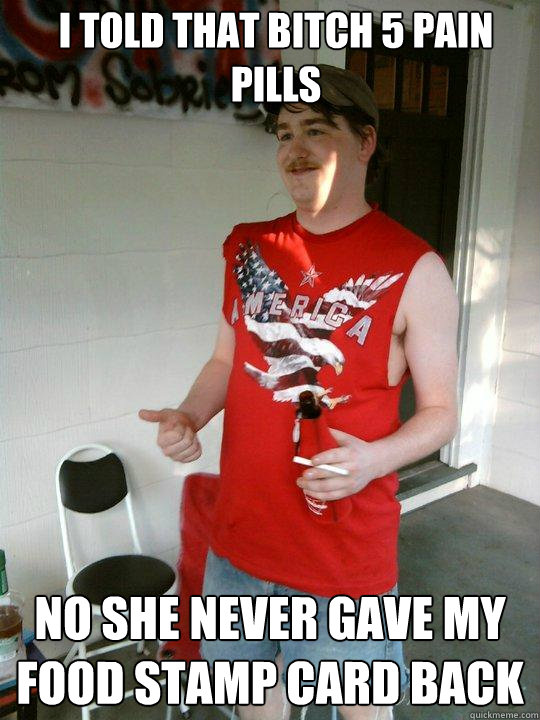 I told that bitch 5 pain pills No she never gave my food stamp card back  Redneck Randal