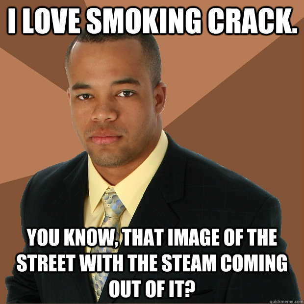 I love smoking crack. you know, that image of the street with the steam coming out of it?  Successful Black Man