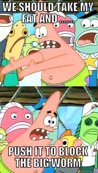 WE SHOULD TAKE MY FAT AND ....... PUSH IT TO BLOCK THE BIG WORM Push it somewhere else Patrick