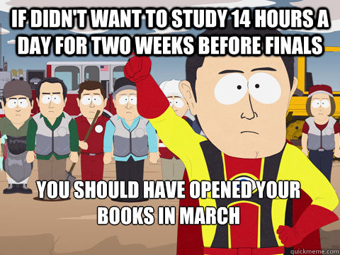 If didn't want to study 14 hours a day for two weeks before finals you should have opened your books in march - If didn't want to study 14 hours a day for two weeks before finals you should have opened your books in march  Captain Hindsight