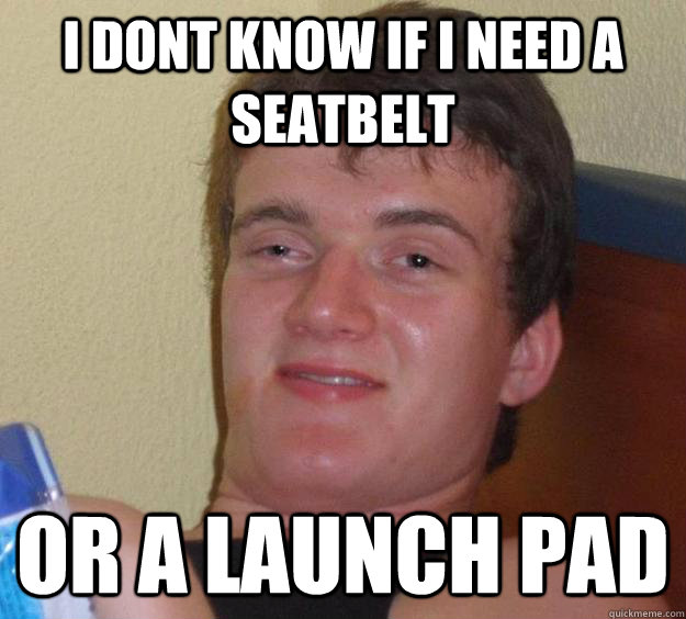 I dont know if i need a  seatbelt or a launch pad  10 Guy