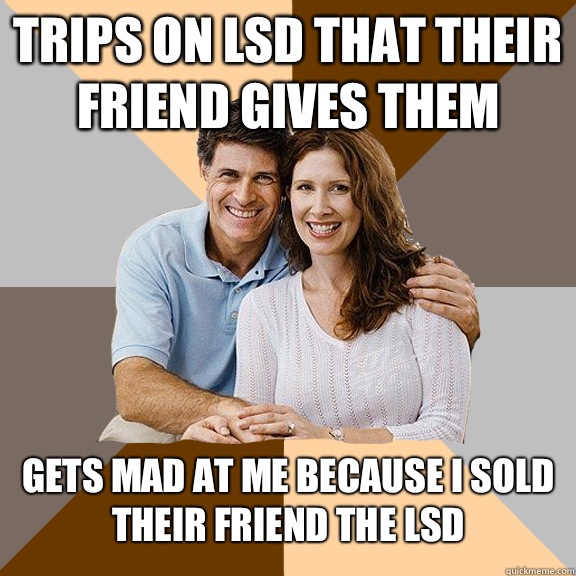 Trips on LSD that their friend gives them  Gets mad at me because I sold their friend the LSD  Scumbag Parents