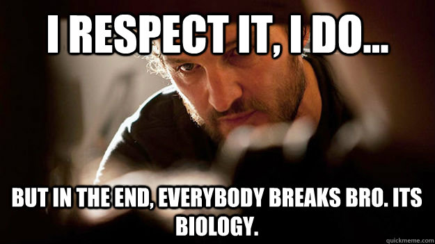 I respect it, I do... But in the end, everybody breaks bro. Its biology.  Zero Dark Thirty