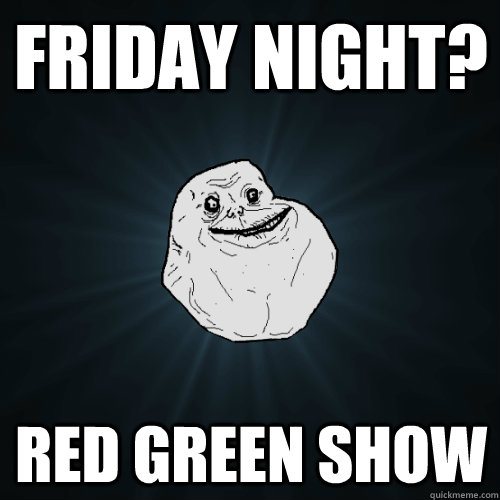 friday night? Red green show  Forever Alone