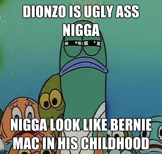 dionzo is ugly ass nigga nigga look like bernie mac in his childhood - dionzo is ugly ass nigga nigga look like bernie mac in his childhood  Serious fish SpongeBob