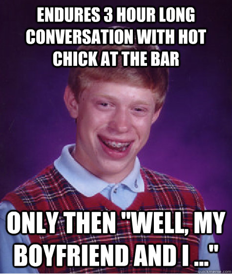 Endures 3 hour long conversation with hot chick at the bar only then 