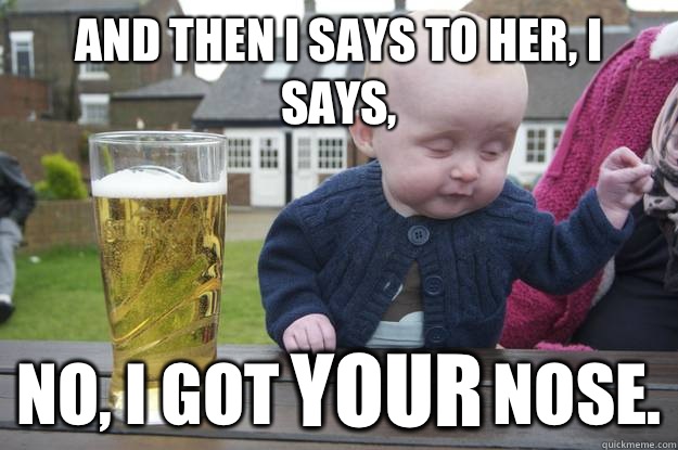 And then I says to her, I says, No, I got                nose. YOUR - And then I says to her, I says, No, I got                nose. YOUR  drunk baby