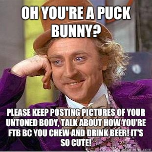 Oh you're a puck bunny? Please keep posting pictures of your untoned body, talk about how you're FTB bc you chew and drink beer! It's so cute!  Condescending Wonka