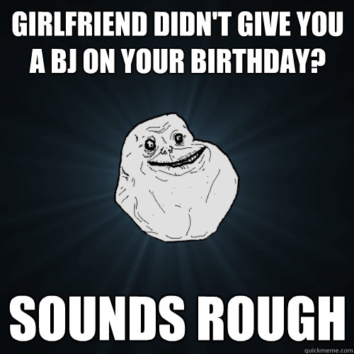 Girlfriend didn't give you a BJ on your birthday? Sounds rough  Forever Alone