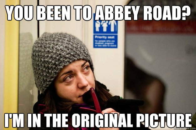 You been to abbey road? I'm in the original picture  