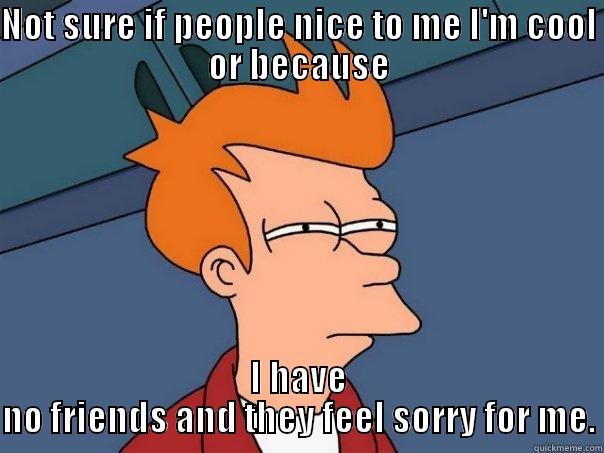 NOT SURE IF PEOPLE NICE TO ME I'M COOL OR BECAUSE I HAVE NO FRIENDS AND THEY FEEL SORRY FOR ME. Futurama Fry