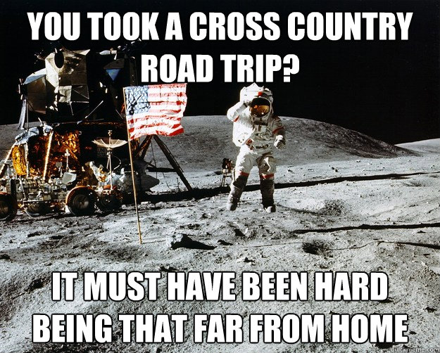 you took a cross country road trip? it must have been hard being that far from home  Unimpressed Astronaut