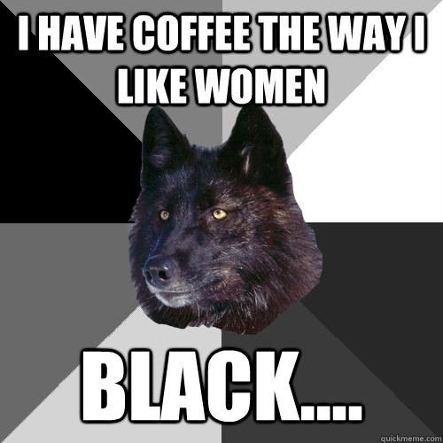 i have coffee the way i like women black....  Sanity Wolf