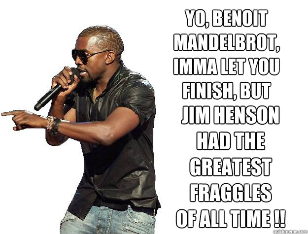 yo, benoit 
mandelbrot,
imma let you
finish, but jim henson 
had the 
greatest
fraggles
of all time !! - yo, benoit 
mandelbrot,
imma let you
finish, but jim henson 
had the 
greatest
fraggles
of all time !!  Kanye Interrupts Osama