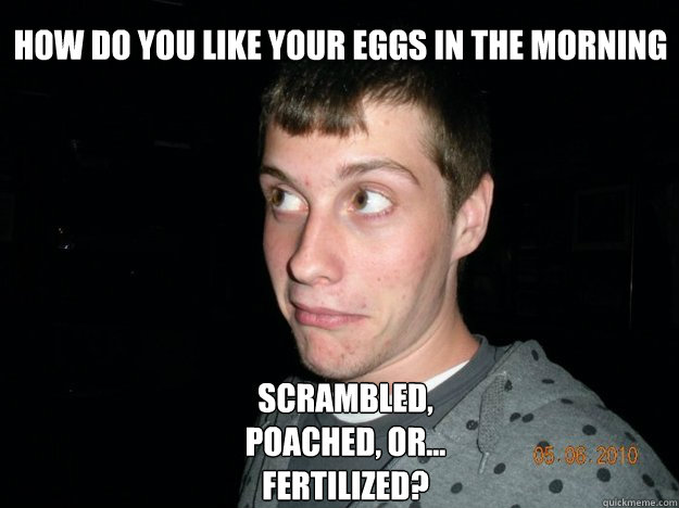 How do you like your eggs in the morning Scrambled, poached, or... fertilized? - How do you like your eggs in the morning Scrambled, poached, or... fertilized?  Corny Andy