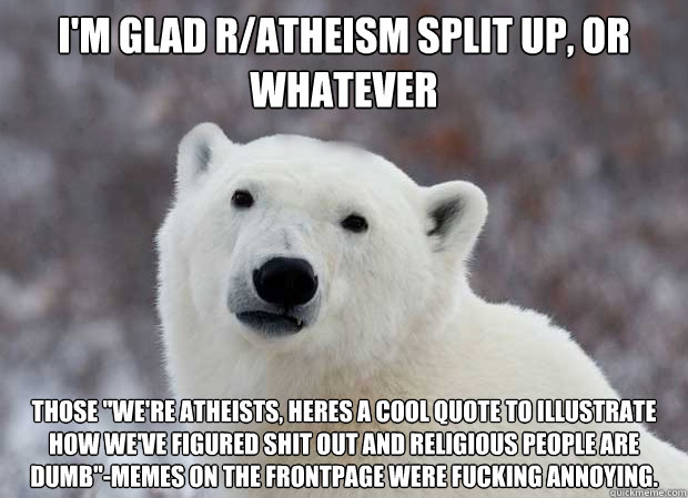 I'm glad r/atheism split up, or whatever Those 