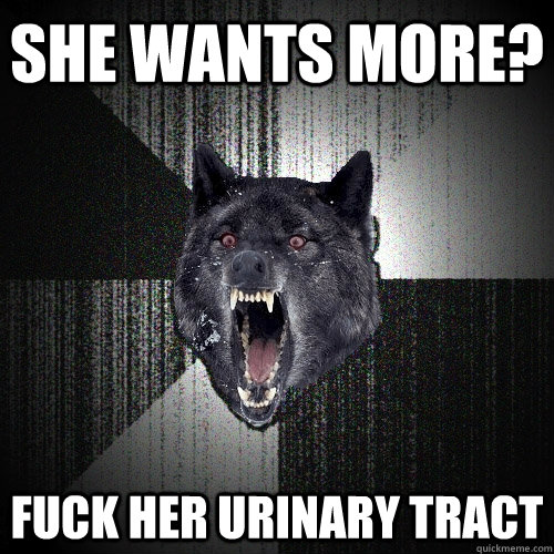 she wants more? fuck her urinary tract  Insanity Wolf