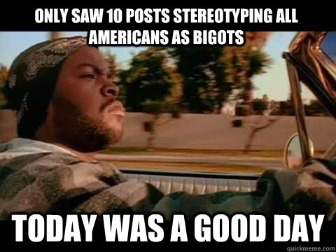 only saw 10 posts stereotyping all americans as bigots Today WAS A GOOD DAY  ice cube good day