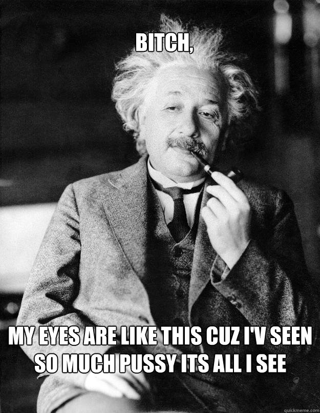 bitch, my eyes are like this cuz i'v seen so much pussy its all i see  Einstein