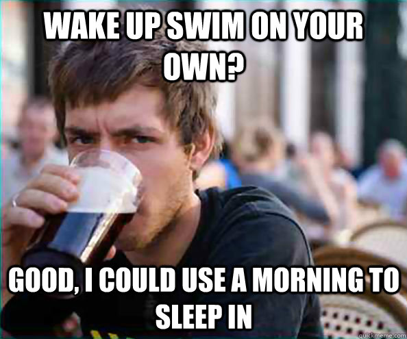 Wake up swim on your own? Good, I could use a morning to sleep in  Lazy College Senior