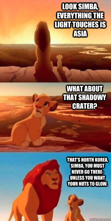 look simba, everything the light touches is asia what about that shadowy crater? that's north korea, Simba, you must never go there- unless you want your nuts to glow. - look simba, everything the light touches is asia what about that shadowy crater? that's north korea, Simba, you must never go there- unless you want your nuts to glow.  SIMBA