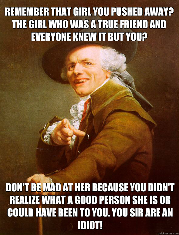 Remember that girl you pushed away? The girl who was a true friend and everyone knew it but you? Don't be mad at her because You didn't realize what a good person she is or could have been to you. You sir are an idiot!  Joseph Ducreux