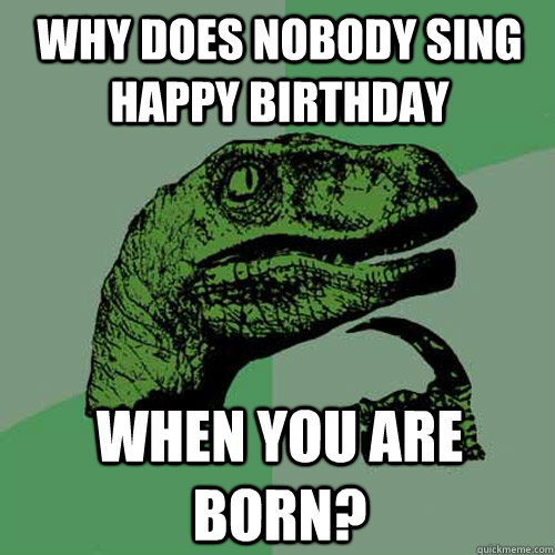 Why does nobody sing happy birthday when you are born? - Why does nobody sing happy birthday when you are born?  Philosoraptor