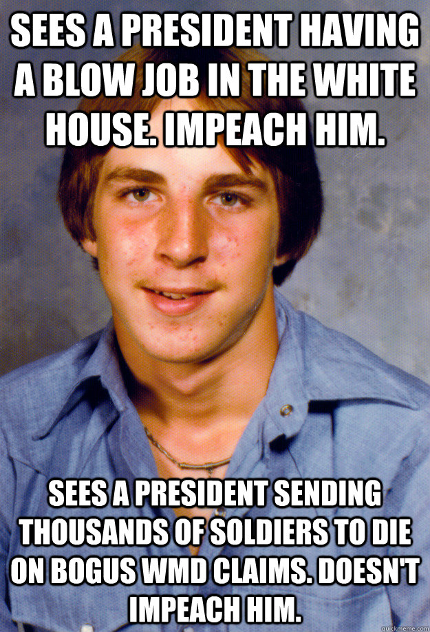 Sees a president having a blow job in the white house. Impeach him. Sees a president sending thousands of soldiers to die on bogus WMD claims. Doesn't impeach him. - Sees a president having a blow job in the white house. Impeach him. Sees a president sending thousands of soldiers to die on bogus WMD claims. Doesn't impeach him.  Old Economy Steven