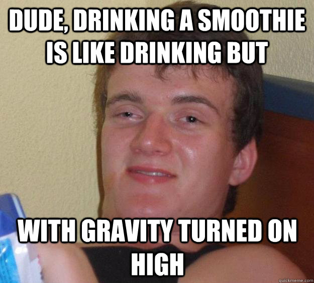 Dude, drinking a smoothie is like drinking but with gravity turned on high  10 Guy