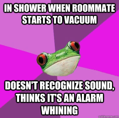 In shower when roommate starts to vacuum Doesn't recognize sound, thinks it's an alarm whining - In shower when roommate starts to vacuum Doesn't recognize sound, thinks it's an alarm whining  Foul Bachelorette Frog