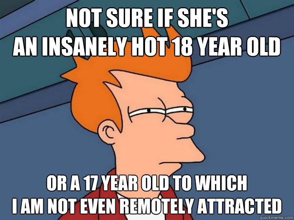 Not sure if she's
an insanely hot 18 year old Or a 17 year old to which
i am not even remotely attracted - Not sure if she's
an insanely hot 18 year old Or a 17 year old to which
i am not even remotely attracted  Futurama Fry