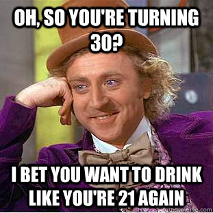 Oh, so you're turning 30? I bet you want to drink like you're 21 again  Condescending Wonka