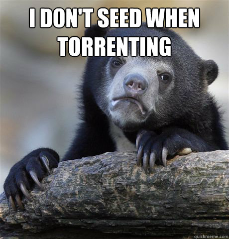 I don't seed when 
torrenting   Confession Bear