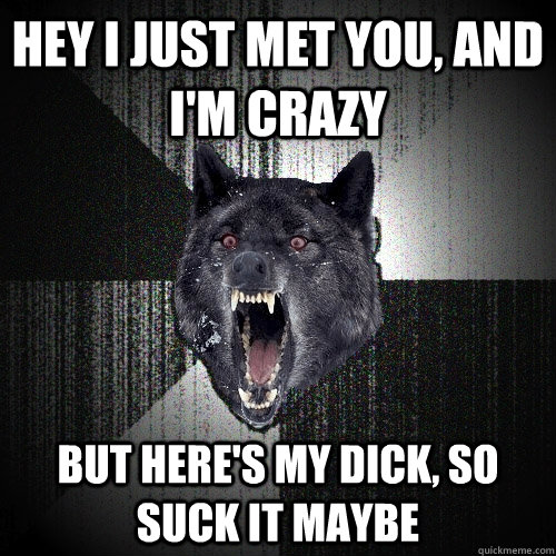 Hey i just met you, and I'm crazy But here's my dick, so suck it maybe  Insanity Wolf