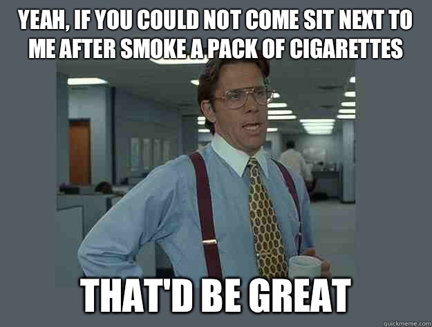 yeah, If you could not come sit next to me after smoke a pack of cigarettes  That'd be great  Office Space Lumbergh