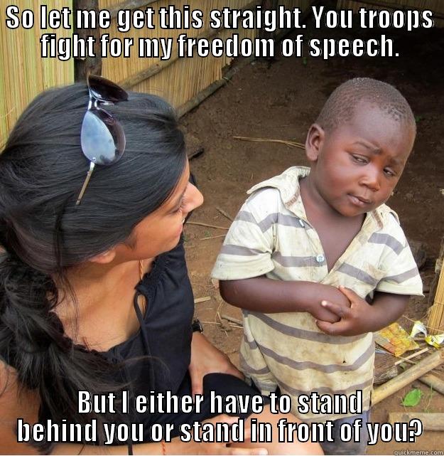 SO LET ME GET THIS STRAIGHT. YOU TROOPS FIGHT FOR MY FREEDOM OF SPEECH. BUT I EITHER HAVE TO STAND BEHIND YOU OR STAND IN FRONT OF YOU? Skeptical Third World Kid