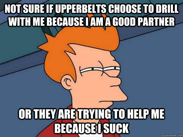 Not sure if upperbelts choose to drill with me because I am a good partner or they are trying to help me because i suck  Futurama Fry