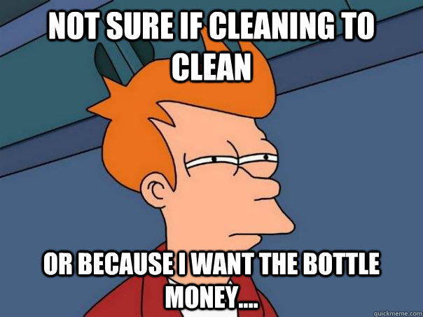 Not sure if cleaning to clean Or because I want the bottle money....  Futurama Fry