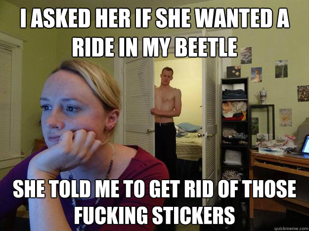 I asked her if she wanted a ride in my Beetle she told me to get rid of those fucking stickers  Redditors Boyfriend