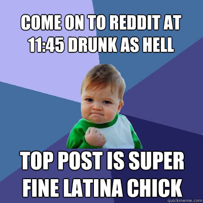 Come on to Reddit at 11:45 drunk as hell Top post is super fine latina chick  Success Baby