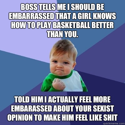 Boss tells me I should be embarrassed that a girl knows how to play basketball better than you. Told him I actually feel more embarassed about your sexist opinion to make him feel like shit  Success Kid