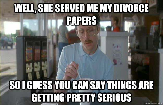 Well, she served me my divorce papers So I guess you can say things are getting pretty serious  Things are getting pretty serious