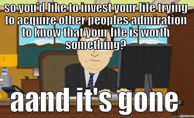 SO YOU'D LIKE TO INVEST YOUR LIFE TRYING TO ACQUIRE OTHER PEOPLES ADMIRATION TO KNOW THAT YOUR LIFE IS WORTH SOMETHING? AAND IT'S GONE aaaand its gone