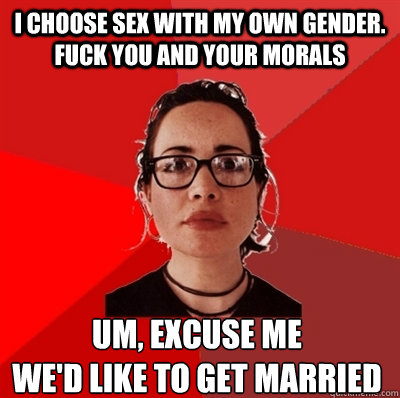 i choose sex with my own gender. fuck you and your morals um, excuse me 
we'd like to get married - i choose sex with my own gender. fuck you and your morals um, excuse me 
we'd like to get married  Liberal Douche Garofalo