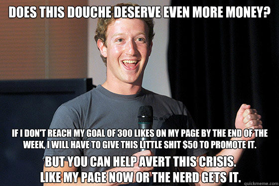 does this douche deserve even more money? If I don't reach my goal of 300 likes on my page by the end of the week, I will have to give this little shit $50 to promote it.  But you can help avert this crisis.
Like my page now or the nerd gets it.   Scumbag Zuckerberg