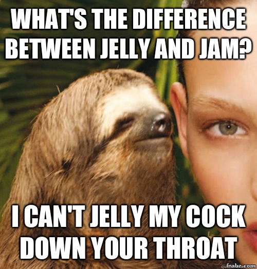 What's the difference between jelly and jam? I can't jelly my cock down your throat  rape sloth