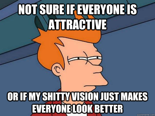 Not sure if everyone is attractive Or if my shitty vision just makes everyone look better  Futurama Fry