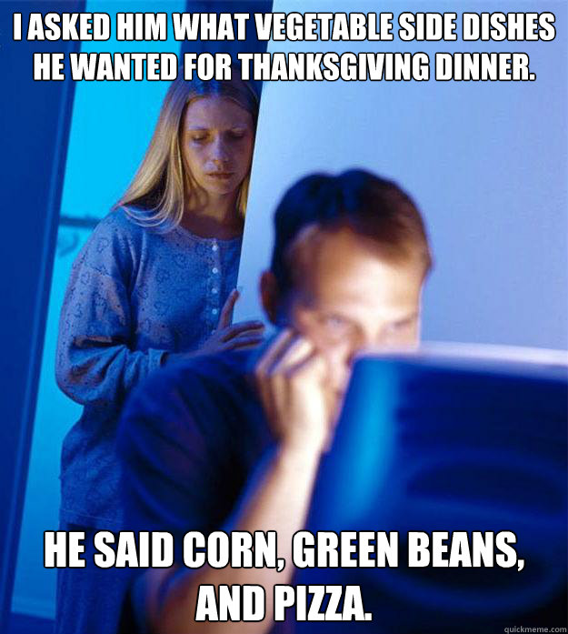 I asked him what vegetable side dishes he wanted for Thanksgiving dinner. He said corn, green beans, and pizza.  Redditors Wife