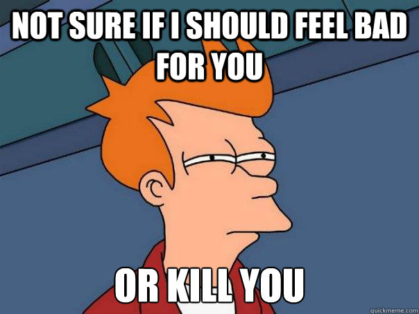 Not sure if I should feel bad for you Or kill you  Futurama Fry